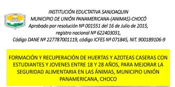 FORMACIÓN Y RECUPERACIÓN DE HUERTAS Y AZOTEAS CASERAS CON ESTUDIANTES Y JÓVENES ENTRE 18 Y 28 AÑOS, PARA MEJORAR LA SEGURIDAD ALIMENTARIA EN LAS ÁNIMAS, MUNICIPIO DE UNIÓN PANAMERICANA, CHOCÓ. I.E. SAN JOAQUÍN